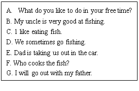 ı: A.	What do you like to do in your free time?
B. My uncle is very good at fishing.
C. 1 like eating fish.
D. We sometimes go fishing.
E. Dad is taking us out in the car.
F. Who cooks the fish?
G. I will go out with my father.

