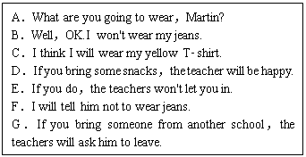 ı: AWhat are you going to wearMartin?
BWellOK.I won't wear my jeans.
CI think I will wear my yellow T­shirt.
DIf you bring some snacksthe teacher will be happy.
EIf you dothe teachers won't let you in.
FI will tell him not to wear jeans.
GIf you bring someone from another schoolthe teachers will ask him to leave.
