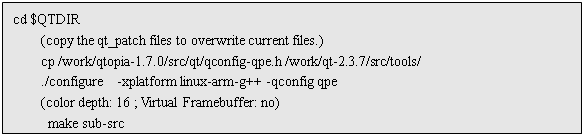 ı: cd $QTDIR
	(copy the qt_patch files to overwrite current files.)
	cp /work/qtopia-1.7.0/src/qt/qconfig-qpe.h /work/qt-2.3.7/src/tools/
	./configure  -xplatform linux-arm-g++ -qconfig qpe
	(color depth: 16 ; Virtual Framebuffer: no)
	 make sub-src  
