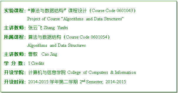 ı: ʵγ̣㷨ݽṹγƣCourse Code 0601043
Project of Course Algorithms and Data Structures
ʦƷ Zhang Yunfei
γ̣㷨ݽṹCourse Code 0601054
Algorithms and Data Structures
ʦܾ  Cao Jing
ѧ  1 Credits
ѧԺϢѧԺ College of Computers & Information 
ʱ䣺20##-20##ѧڶѧ 2nd Semester, 20##-2015
